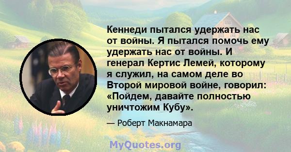 Кеннеди пытался удержать нас от войны. Я пытался помочь ему удержать нас от войны. И генерал Кертис Лемей, которому я служил, на самом деле во Второй мировой войне, говорил: «Пойдем, давайте полностью уничтожим Кубу».