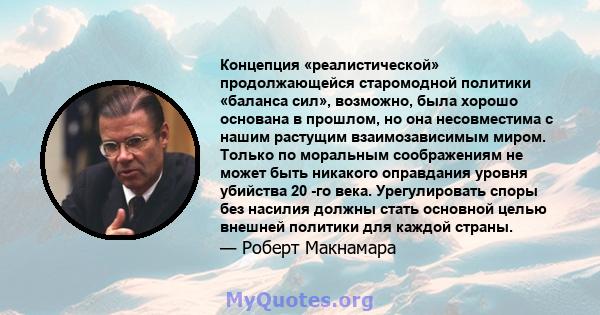 Концепция «реалистической» продолжающейся старомодной политики «баланса сил», возможно, была хорошо основана в прошлом, но она несовместима с нашим растущим взаимозависимым миром. Только по моральным соображениям не