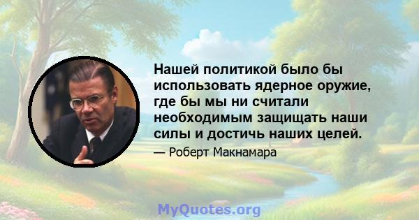 Нашей политикой было бы использовать ядерное оружие, где бы мы ни считали необходимым защищать наши силы и достичь наших целей.