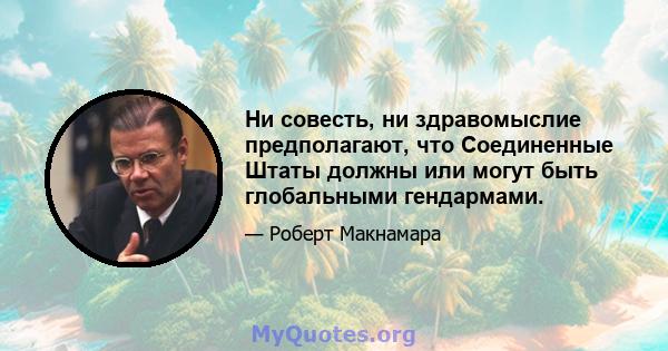 Ни совесть, ни здравомыслие предполагают, что Соединенные Штаты должны или могут быть глобальными гендармами.