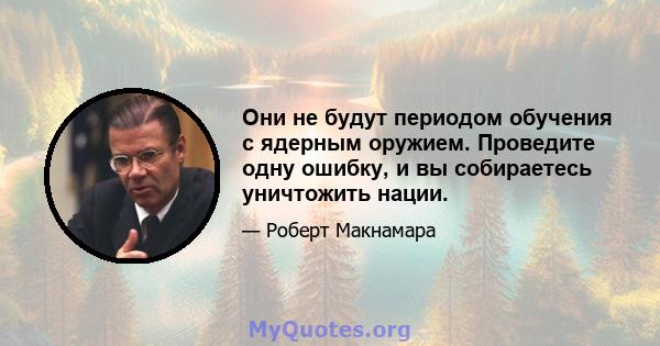 Они не будут периодом обучения с ядерным оружием. Проведите одну ошибку, и вы собираетесь уничтожить нации.