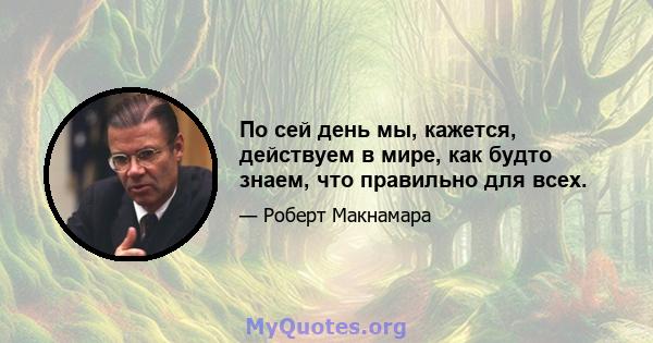 По сей день мы, кажется, действуем в мире, как будто знаем, что правильно для всех.