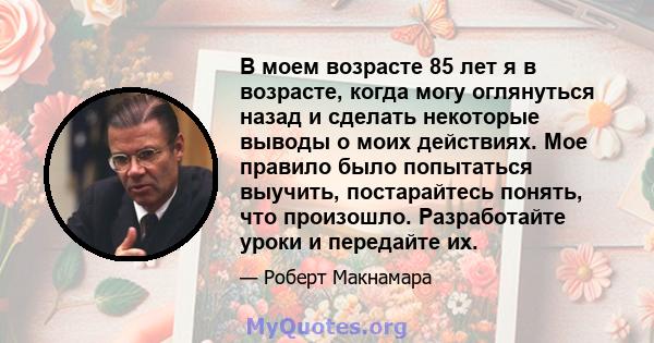 В моем возрасте 85 лет я в возрасте, когда могу оглянуться назад и сделать некоторые выводы о моих действиях. Мое правило было попытаться выучить, постарайтесь понять, что произошло. Разработайте уроки и передайте их.