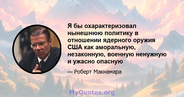 Я бы охарактеризовал нынешнюю политику в отношении ядерного оружия США как аморальную, незаконную, военную ненужную и ужасно опасную