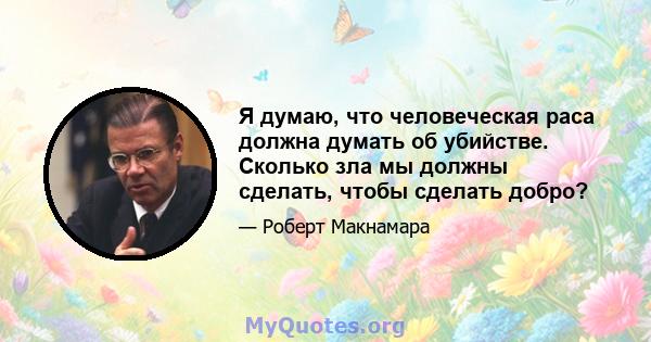 Я думаю, что человеческая раса должна думать об убийстве. Сколько зла мы должны сделать, чтобы сделать добро?