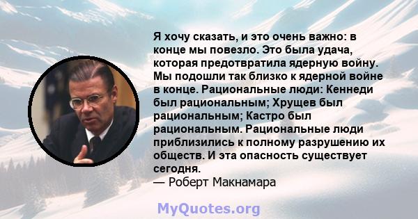 Я хочу сказать, и это очень важно: в конце мы повезло. Это была удача, которая предотвратила ядерную войну. Мы подошли так близко к ядерной войне в конце. Рациональные люди: Кеннеди был рациональным; Хрущев был