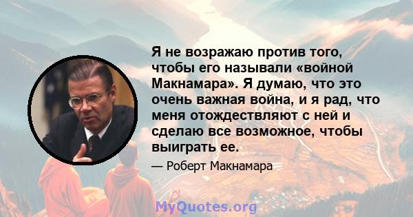 Я не возражаю против того, чтобы его называли «войной Макнамара». Я думаю, что это очень важная война, и я рад, что меня отождествляют с ней и сделаю все возможное, чтобы выиграть ее.