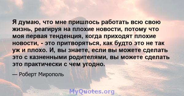 Я думаю, что мне пришлось работать всю свою жизнь, реагируя на плохие новости, потому что моя первая тенденция, когда приходят плохие новости, - это притворяться, как будто это не так уж и плохо. И, вы знаете, если вы