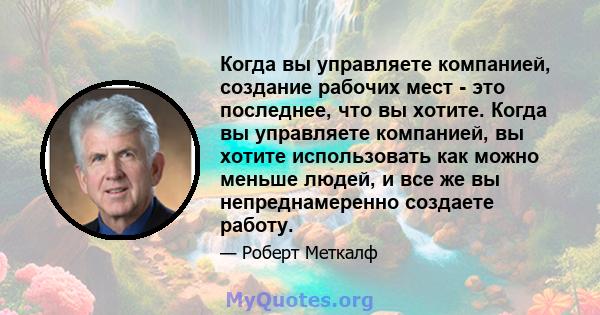 Когда вы управляете компанией, создание рабочих мест - это последнее, что вы хотите. Когда вы управляете компанией, вы хотите использовать как можно меньше людей, и все же вы непреднамеренно создаете работу.