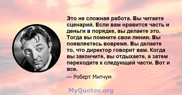 Это не сложная работа. Вы читаете сценарий. Если вам нравится часть и деньги в порядке, вы делаете это. Тогда вы помните свои линии. Вы появляетесь вовремя. Вы делаете то, что директор говорит вам. Когда вы закончите,