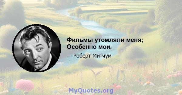 Фильмы утомляли меня; Особенно мой.