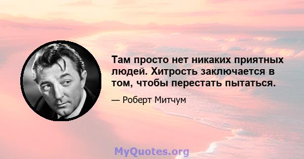 Там просто нет никаких приятных людей. Хитрость заключается в том, чтобы перестать пытаться.