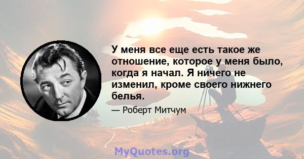 У меня все еще есть такое же отношение, которое у меня было, когда я начал. Я ничего не изменил, кроме своего нижнего белья.