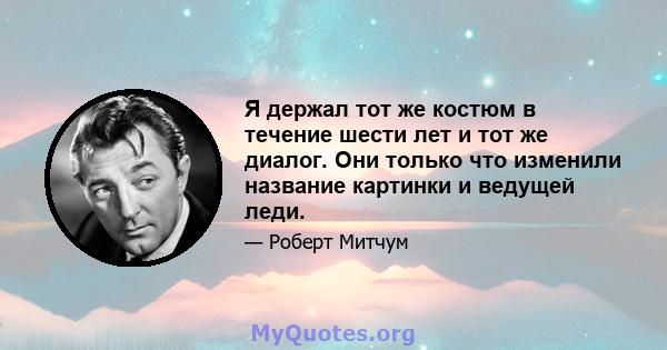 Я держал тот же костюм в течение шести лет и тот же диалог. Они только что изменили название картинки и ведущей леди.