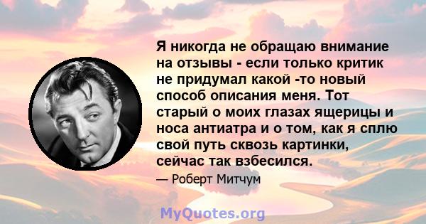 Я никогда не обращаю внимание на отзывы - если только критик не придумал какой -то новый способ описания меня. Тот старый о моих глазах ящерицы и носа антиатра и о том, как я сплю свой путь сквозь картинки, сейчас так