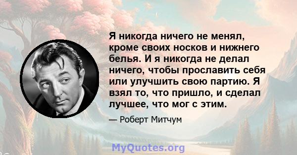 Я никогда ничего не менял, кроме своих носков и нижнего белья. И я никогда не делал ничего, чтобы прославить себя или улучшить свою партию. Я взял то, что пришло, и сделал лучшее, что мог с этим.