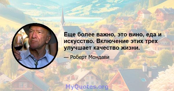 Еще более важно, это вино, еда и искусство. Включение этих трех улучшает качество жизни.