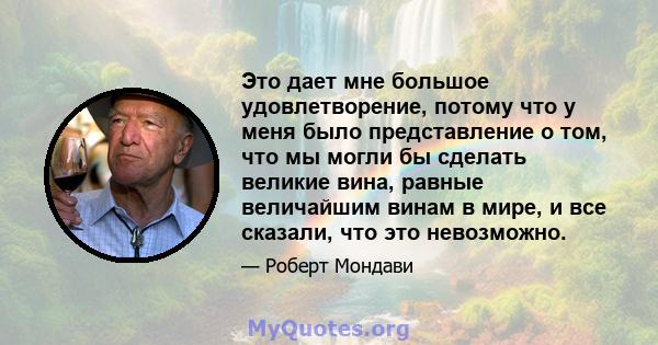 Это дает мне большое удовлетворение, потому что у меня было представление о том, что мы могли бы сделать великие вина, равные величайшим винам в мире, и все сказали, что это невозможно.