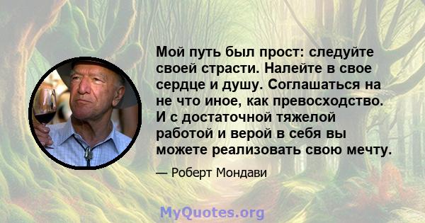 Мой путь был прост: следуйте своей страсти. Налейте в свое сердце и душу. Соглашаться на не что иное, как превосходство. И с достаточной тяжелой работой и верой в себя вы можете реализовать свою мечту.