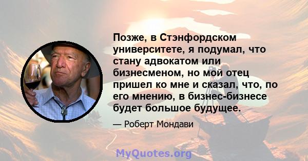 Позже, в Стэнфордском университете, я подумал, что стану адвокатом или бизнесменом, но мой отец пришел ко мне и сказал, что, по его мнению, в бизнес-бизнесе будет большое будущее.