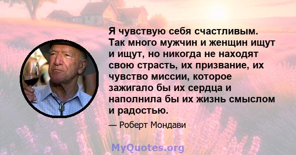 Я чувствую себя счастливым. Так много мужчин и женщин ищут и ищут, но никогда не находят свою страсть, их призвание, их чувство миссии, которое зажигало бы их сердца и наполнила бы их жизнь смыслом и радостью.