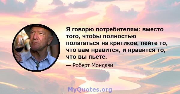 Я говорю потребителям: вместо того, чтобы полностью полагаться на критиков, пейте то, что вам нравится, и нравится то, что вы пьете.