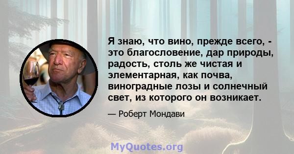 Я знаю, что вино, прежде всего, - это благословение, дар природы, радость, столь же чистая и элементарная, как почва, виноградные лозы и солнечный свет, из которого он возникает.