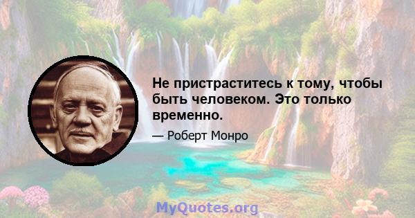 Не пристраститесь к тому, чтобы быть человеком. Это только временно.