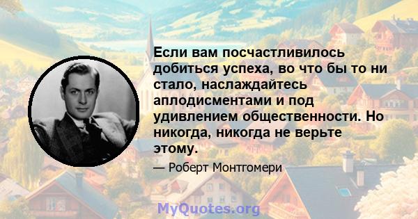 Если вам посчастливилось добиться успеха, во что бы то ни стало, наслаждайтесь аплодисментами и под удивлением общественности. Но никогда, никогда не верьте этому.