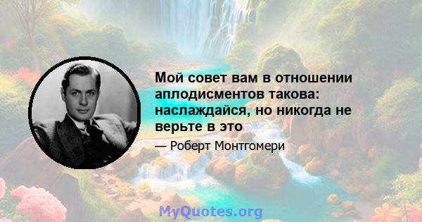 Мой совет вам в отношении аплодисментов такова: наслаждайся, но никогда не верьте в это