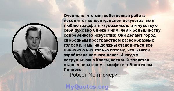 Очевидно, что моя собственная работа исходит от концептуальной искусства, но я люблю граффити -художников, и я чувствую себя духовно ближе к ним, чем к большинству современного искусства; Они делают город свободным