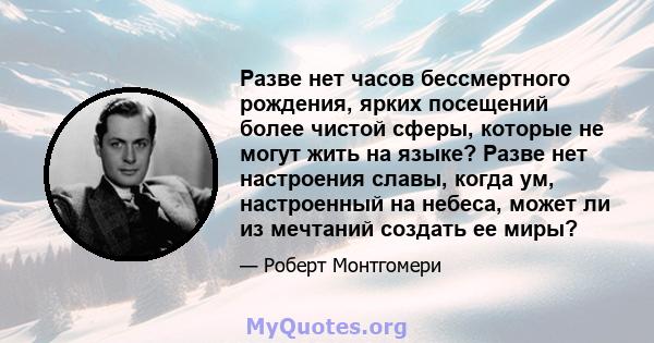 Разве нет часов бессмертного рождения, ярких посещений более чистой сферы, которые не могут жить на языке? Разве нет настроения славы, когда ум, настроенный на небеса, может ли из мечтаний создать ее миры?