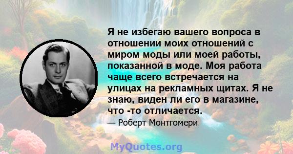 Я не избегаю вашего вопроса в отношении моих отношений с миром моды или моей работы, показанной в моде. Моя работа чаще всего встречается на улицах на рекламных щитах. Я не знаю, виден ли его в магазине, что -то