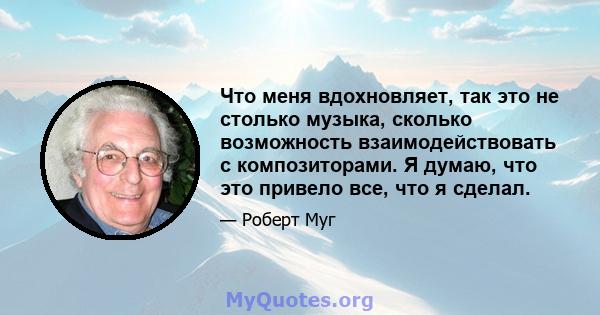 Что меня вдохновляет, так это не столько музыка, сколько возможность взаимодействовать с композиторами. Я думаю, что это привело все, что я сделал.