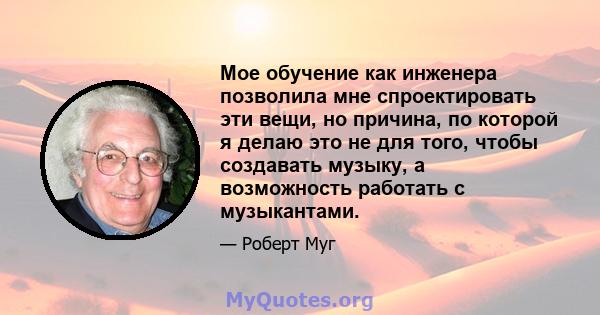 Мое обучение как инженера позволила мне спроектировать эти вещи, но причина, по которой я делаю это не для того, чтобы создавать музыку, а возможность работать с музыкантами.