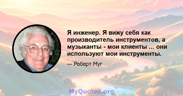 Я инженер. Я вижу себя как производитель инструментов, а музыканты - мои клиенты ... они используют мои инструменты.