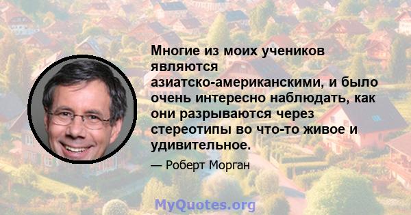 Многие из моих учеников являются азиатско-американскими, и было очень интересно наблюдать, как они разрываются через стереотипы во что-то живое и удивительное.