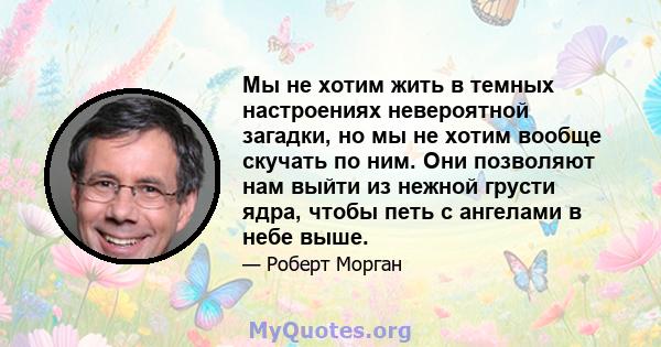 Мы не хотим жить в темных настроениях невероятной загадки, но мы не хотим вообще скучать по ним. Они позволяют нам выйти из нежной грусти ядра, чтобы петь с ангелами в небе выше.