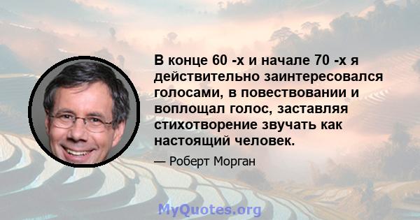 В конце 60 -х и начале 70 -х я действительно заинтересовался голосами, в повествовании и воплощал голос, заставляя стихотворение звучать как настоящий человек.