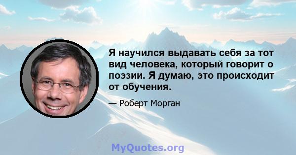 Я научился выдавать себя за тот вид человека, который говорит о поэзии. Я думаю, это происходит от обучения.