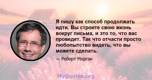 Я пишу как способ продолжать идти. Вы строите свою жизнь вокруг письма, и это то, что вас проведет. Так что отчасти просто любопытство видеть, что вы можете сделать.