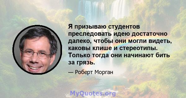 Я призываю студентов преследовать идею достаточно далеко, чтобы они могли видеть, каковы клише и стереотипы. Только тогда они начинают бить за грязь.