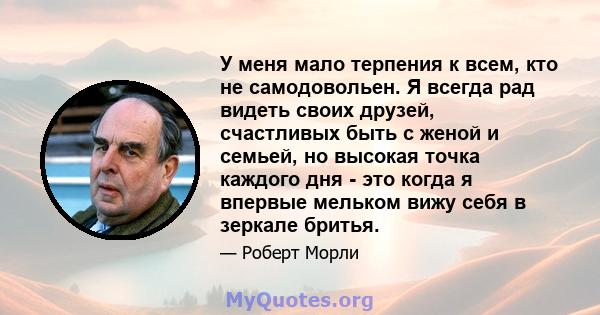 У меня мало терпения к всем, кто не самодовольен. Я всегда рад видеть своих друзей, счастливых быть с женой и семьей, но высокая точка каждого дня - это когда я впервые мельком вижу себя в зеркале бритья.