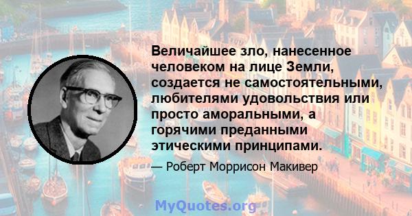 Величайшее зло, нанесенное человеком на лице Земли, создается не самостоятельными, любителями удовольствия или просто аморальными, а горячими преданными этическими принципами.