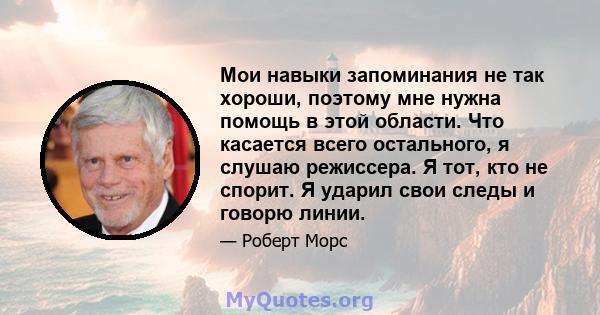 Мои навыки запоминания не так хороши, поэтому мне нужна помощь в этой области. Что касается всего остального, я слушаю режиссера. Я тот, кто не спорит. Я ударил свои следы и говорю линии.