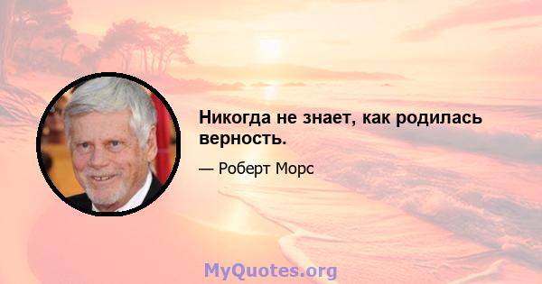 Никогда не знает, как родилась верность.