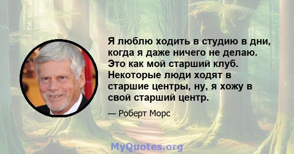 Я люблю ходить в студию в дни, когда я даже ничего не делаю. Это как мой старший клуб. Некоторые люди ходят в старшие центры, ну, я хожу в свой старший центр.