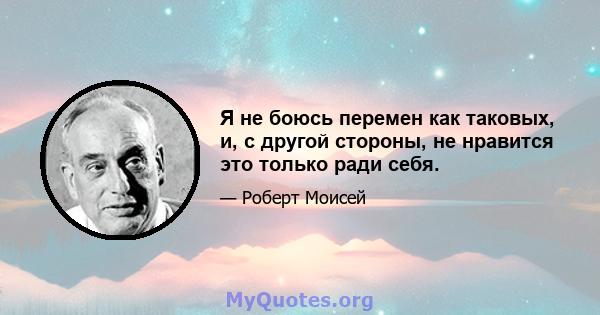 Я не боюсь перемен как таковых, и, с другой стороны, не нравится это только ради себя.