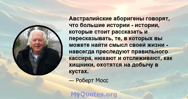 Австралийские аборигены говорят, что большие истории - истории, которые стоит рассказать и пересказывать, те, в которых вы можете найти смысл своей жизни - навсегда преследуют правильного кассира, нюхают и отслеживают,