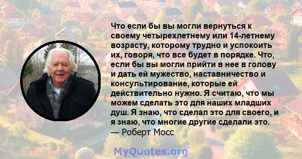 Что если бы вы могли вернуться к своему четырехлетнему или 14-летнему возрасту, которому трудно и успокоить их, говоря, что все будет в порядке. Что, если бы вы могли прийти в нее в голову и дать ей мужество,